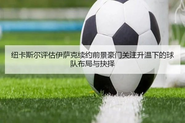 纽卡斯尔评估伊萨克续约前景豪门关注升温下的球队布局与抉择